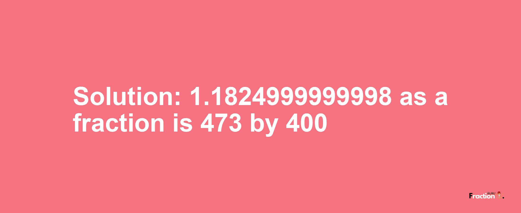 Solution:1.1824999999998 as a fraction is 473/400